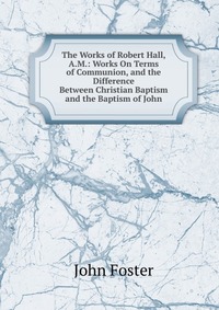 The Works of Robert Hall, A.M.: Works On Terms of Communion, and the Difference Between Christian Baptism and the Baptism of John