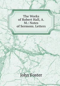 The Works of Robert Hall, A.M.: Notes of Sermons. Letters