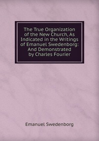 The True Organization of the New Church, As Indicated in the Writings of Emanuel Swedenborg: And Demonstrated by Charles Fourier