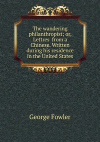 The wandering philanthropist; or, Lettres from a Chinese. Written during his residence in the United States