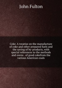 Coke. A treatise on the manufacture of coke and other prepared fuels and the saving of by-products, with special references to the methods and ovens . of good cokefrom the various American co