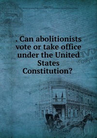 Can abolitionists vote or take office under the United States Constitution?