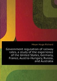 Government regulation of railway rates, a study of the experience of the United States, Germany, France, Austria-Hungary, Russia, and Australia