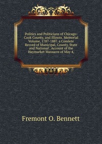 Politics and Politicians of Chicago: Cook County, and Illinois. Memorial Volume, 1787-1887. a Comlete Record of Municipal, County, State and National . Account of the Haymarket Massacre of Ma