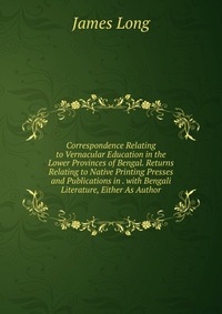 Correspondence Relating to Vernacular Education in the Lower Provinces of Bengal. Returns Relating to Native Printing Presses and Publications in . with Bengali Literature, Either As Author