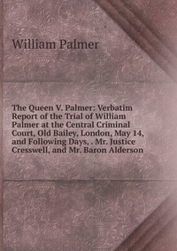 William Palmer - «The Queen V. Palmer: Verbatim Report of the Trial of William Palmer at the Central Criminal Court, Old Bailey, London, May 14, and Following Days, . Mr. Justice Cresswell, and Mr. Baron Alder»