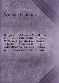 Biography of Martin Van Buren, President of the United States: With an Appendix Containing Selections from His Writings . with Other Valuable . H. Benton to the Convention of the State