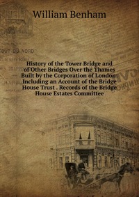 History of the Tower Bridge and of Other Bridges Over the Thames Built by the Corporation of London: Including an Account of the Bridge House Trust . Records of the Bridge House Estates Commi