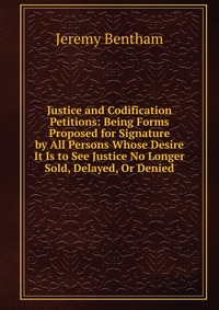 Justice and Codification Petitions: Being Forms Proposed for Signature by All Persons Whose Desire It Is to See Justice No Longer Sold, Delayed, Or Denied