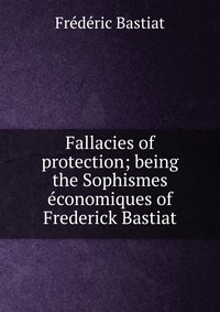 Fallacies of protection; being the Sophismes economiques of Frederick Bastiat