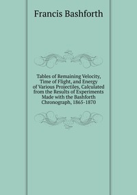 Tables of Remaining Velocity, Time of Flight, and Energy of Various Projectiles, Calculated from the Results of Experiments Made with the Bashforth Chronograph, 1865-1870