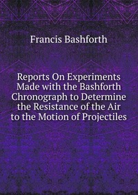 Reports On Experiments Made with the Bashforth Chronograph to Determine the Resistance of the Air to the Motion of Projectiles