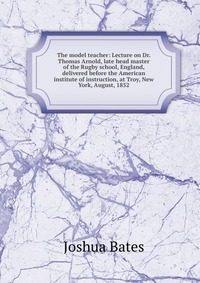 The model teacher: Lecture on Dr. Thomas Arnold, late head master of the Rugby school, England, delivered before the American institute of instruction, at Troy, New York, August, 1852