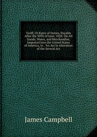 Tariff, Or Rates of Duties, Payable After the 30Th of June, 1828: On All Goods, Wares, and Merchandise, Imported Into the United States of America, in . 