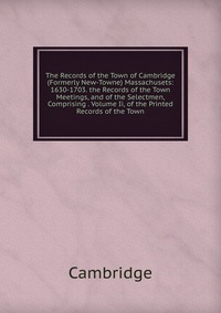 The Records of the Town of Cambridge (Formerly New-Towne) Massachusets: 1630-1703. the Records of the Town Meetings, and of the Selectmen, Comprising . Volume Ii, of the Printed Records of th