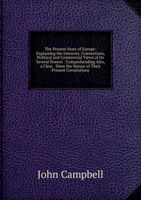 The Present State of Europe: Explaining the Interests, Connections, Political and Commercial Views of Its Several Powers : Comprehending Also, a Clear . Shew the Nature of Their Present Consi