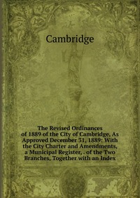 The Revised Ordinances of 1889 of the City of Cambridge, As Approved December 31, 1889: With the City Charter and Amendments, a Municipal Register, . of the Two Branches, Together with an Ind