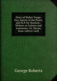 Diary of Walter Yonge, Esq: Justice of the Peace, and M.P. for Honiton : Written at Colyton and Axminster, Co. Devon, from 1604 to 1628