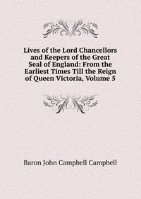 Lives of the Lord Chancellors and Keepers of the Great Seal of England: From the Earliest Times Till the Reign of Queen Victoria, Volume 5