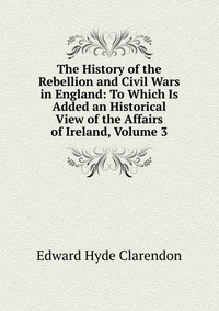 The History of the Rebellion and Civil Wars in England: To Which Is Added an Historical View of the Affairs of Ireland, Volume 3