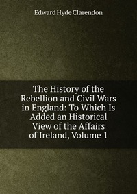 The History of the Rebellion and Civil Wars in England: To Which Is Added an Historical View of the Affairs of Ireland, Volume 1