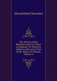 The History of the Rebellion and Civil Wars in England: To Which Is Added an Historical View of the Affairs of Ireland, Volume 6