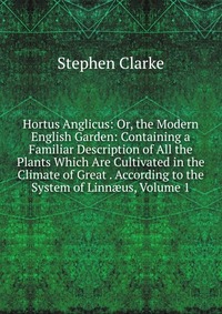 Hortus Anglicus: Or, the Modern English Garden: Containing a Familiar Description of All the Plants Which Are Cultivated in the Climate of Great . According to the System of Linn?us, Volume 1