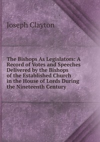 The Bishops As Legislators: A Record of Votes and Speeches Delivered by the Bishops of the Established Church in the House of Lords During the Nineteenth Century