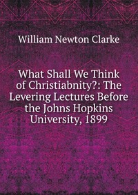 What Shall We Think of Christiabnity?: The Levering Lectures Before the Johns Hopkins University, 1899