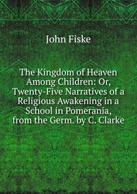 The Kingdom of Heaven Among Children: Or, Twenty-Five Narratives of a Religious Awakening in a School in Pomerania, from the Germ. by C. Clarke