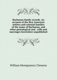 Buchanan family records. An account of the first American settlers and colonial families of the name of Buchanan, and other genealogical and . wills and marriages heretofore unpublished