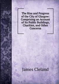 The Rise and Progress of the City of Glasgow: Comprising an Account of Its Public Buildings, Charities, and Other Concerns