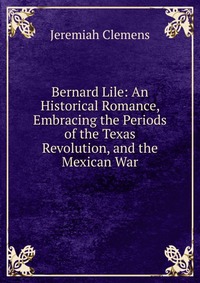 Bernard Lile: An Historical Romance, Embracing the Periods of the Texas Revolution, and the Mexican War