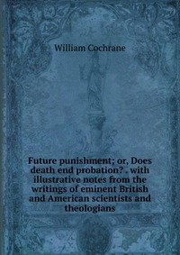 Future punishment; or, Does death end probation? . with illustrative notes from the writings of eminent British and American scientists and theologians