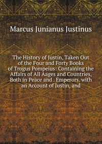 The History of Justin, Taken Out of the Four and Forty Books of Trogus Pompeius: Containing the Affairs of All Aages and Countries, Both in Peace and . Emperors. with an Account of Justin, an