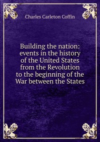 Building the nation: events in the history of the United States from the Revolution to the beginning of the War between the States