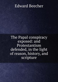 The Papal conspiracy exposed: and Protestantism defended, in the light of reason, history, and scripture