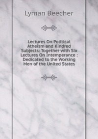 Lectures On Political Atheism and Kindred Subjects: Together with Six Lectures On Intemperance : Dedicated to the Working Men of the United States