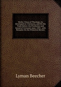 Works: Views of Theology; As Developed in 3 Sermons, and On His Trails Before the Presbytery and Synod of Cicinnati, June, 1835. with Remarks On the Princeton Review