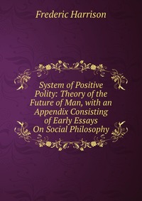 System of Positive Polity: Theory of the Future of Man, with an Appendix Consisting of Early Essays On Social Philosophy