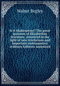 Is it Shakespeare? The great question of Elizabethan literature. Answered in the light of new revelations and important contemporary evidence hitherto unnoticed