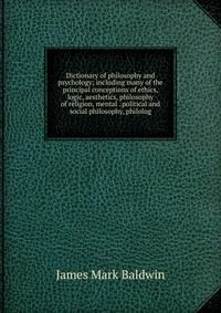 Dictionary of philosophy and psychology; including many of the principal conceptions of ethics, logic, aesthetics, philosophy of religion, mental . political and social philosophy, philolog