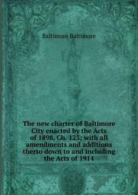 The new charter of Baltimore City enacted by the Acts of 1898, Ch. 123; with all amendments and additions therto down to and including the Acts of 1914