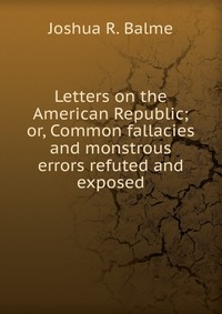 Letters on the American Republic; or, Common fallacies and monstrous errors refuted and exposed