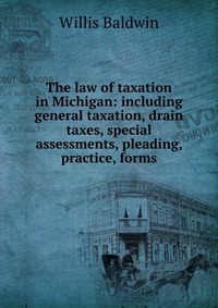 The law of taxation in Michigan: including general taxation, drain taxes, special assessments, pleading, practice, forms