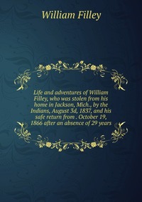 Life and adventures of William Filley, who was stolen from his home in Jackson, Mich., by the Indians, August 3d, 1837, and his safe return from . October 19, 1866 after an absence of 29 year