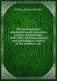 The parliamentary representation of Lancashire, (county and borough), 1258-1885, with biographical and genealogical notices of the members, &c