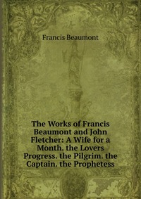 The Works of Francis Beaumont and John Fletcher: A Wife for a Month. the Lovers Progress. the Pilgrim. the Captain. the Prophetess