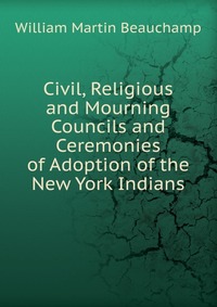 Civil, Religious and Mourning Councils and Ceremonies of Adoption of the New York Indians