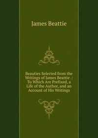 Beauties Selected from the Writings of James Beattie .: To Which Are Prefixed, a Life of the Author, and an Account of His Writings